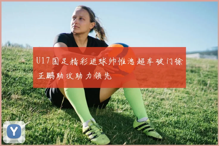 U17国足精彩进球帅惟浩超车破门徐正鹏助攻助力领先