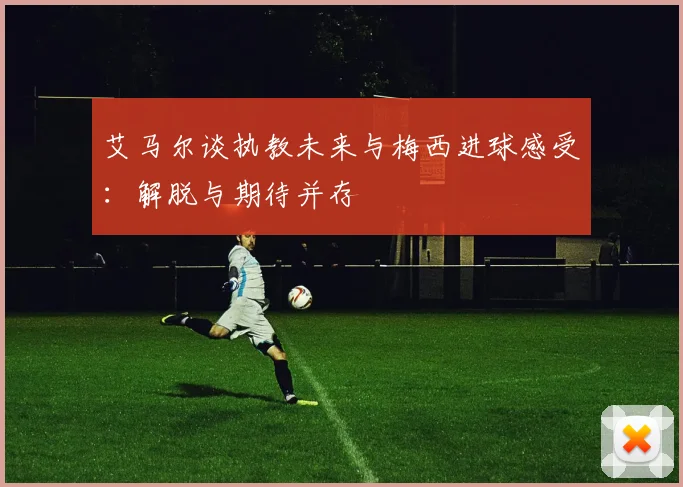 艾马尔谈执教未来与梅西进球感受：解脱与期待并存