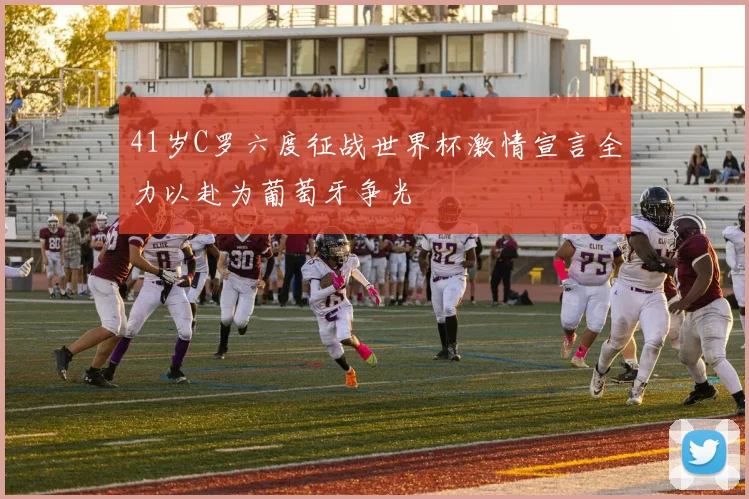41岁C罗六度征战世界杯激情宣言全力以赴为葡萄牙争光