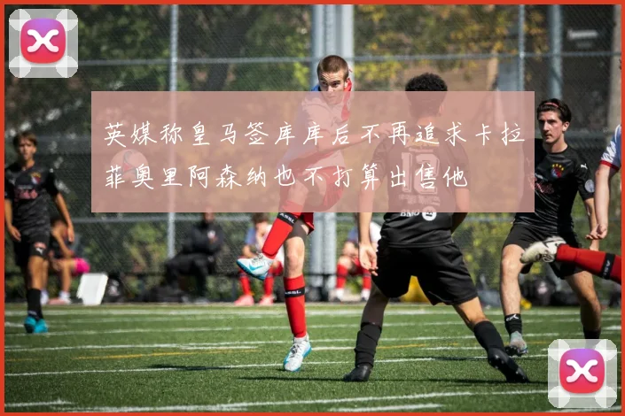 英媒称皇马签库库后不再追求卡拉菲奥里阿森纳也不打算出售他