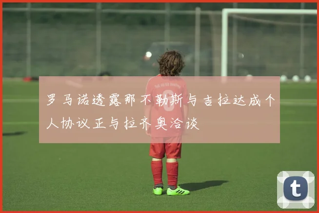 罗马诺透露那不勒斯与吉拉达成个人协议正与拉齐奥洽谈