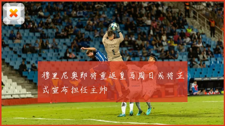 穆里尼奥即将重返皇马周日或将正式宣布担任主帅