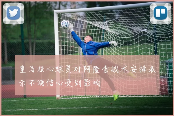 皇马核心球员对阿隆索战术安排表示不满信心受到影响