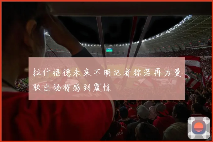 拉什福德未来不明记者称若再为曼联出场将感到震惊
