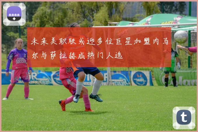 未来美职联或迎多位巨星加盟内马尔与萨拉赫成热门人选