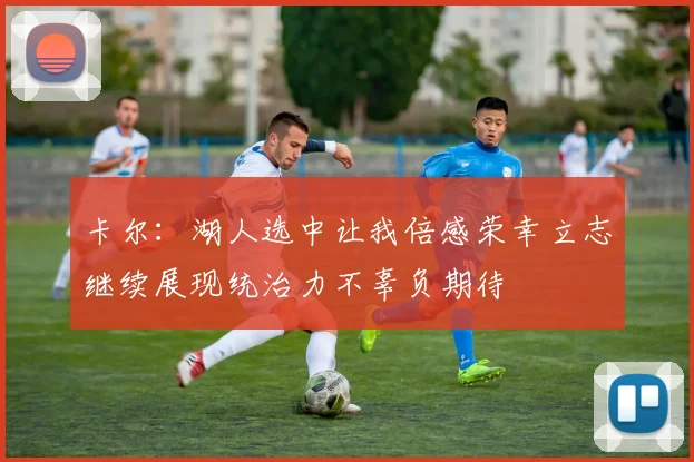 卡尔：湖人选中让我倍感荣幸立志继续展现统治力不辜负期待