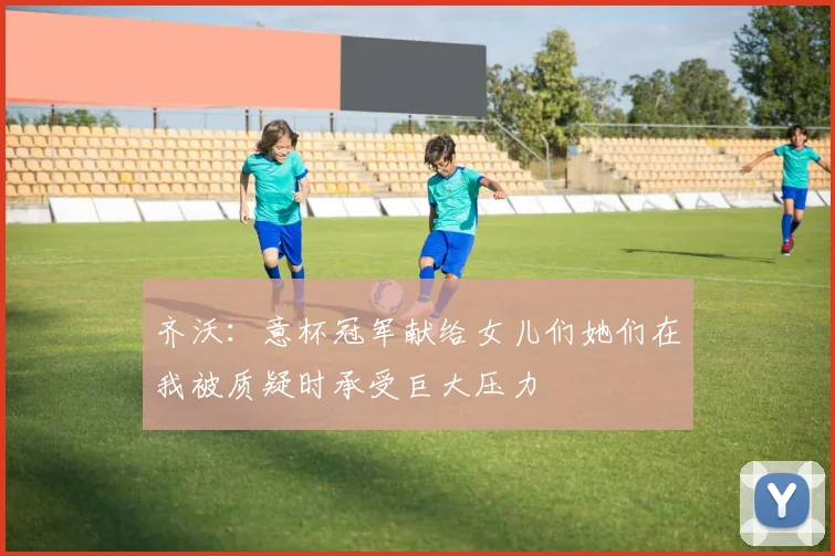 齐沃：意杯冠军献给女儿们她们在我被质疑时承受巨大压力