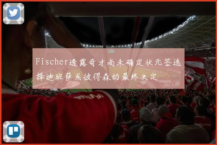 Fischer透露奇才尚未确定状元签选择迪班萨或彼得森的最终决定