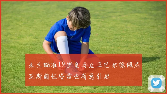 米兰瞄准19岁皇马后卫巴尔德佩尼亚斯前任塔雷也有意引进